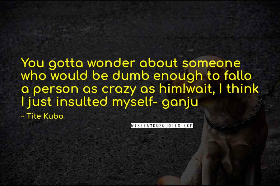Tite Kubo Quotes: You gotta wonder about someone who would be dumb enough to fallo a person as crazy as him!wait, I think I just insulted myself- ganju