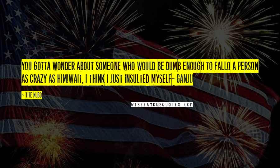 Tite Kubo Quotes: You gotta wonder about someone who would be dumb enough to fallo a person as crazy as him!wait, I think I just insulted myself- ganju