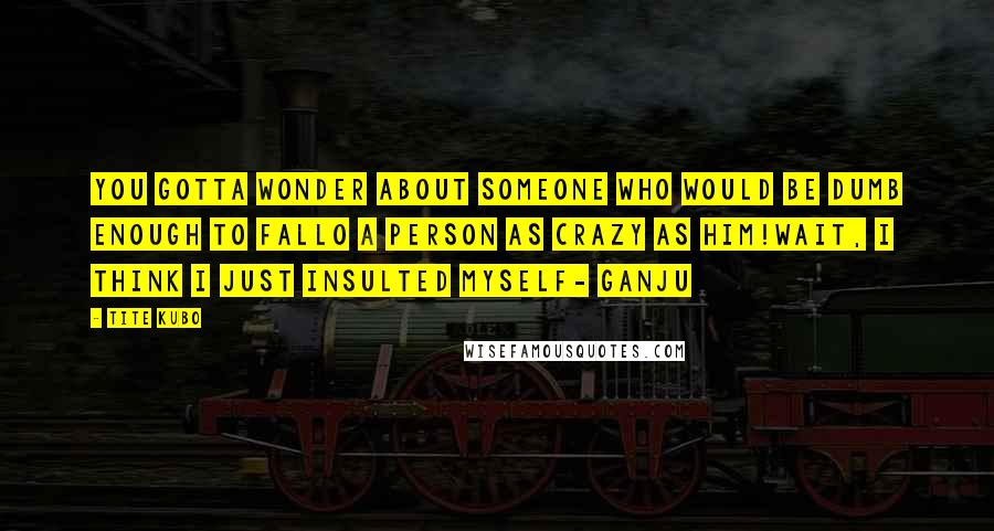 Tite Kubo Quotes: You gotta wonder about someone who would be dumb enough to fallo a person as crazy as him!wait, I think I just insulted myself- ganju