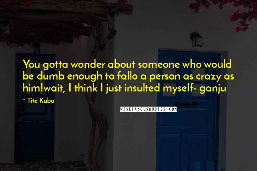 Tite Kubo Quotes: You gotta wonder about someone who would be dumb enough to fallo a person as crazy as him!wait, I think I just insulted myself- ganju