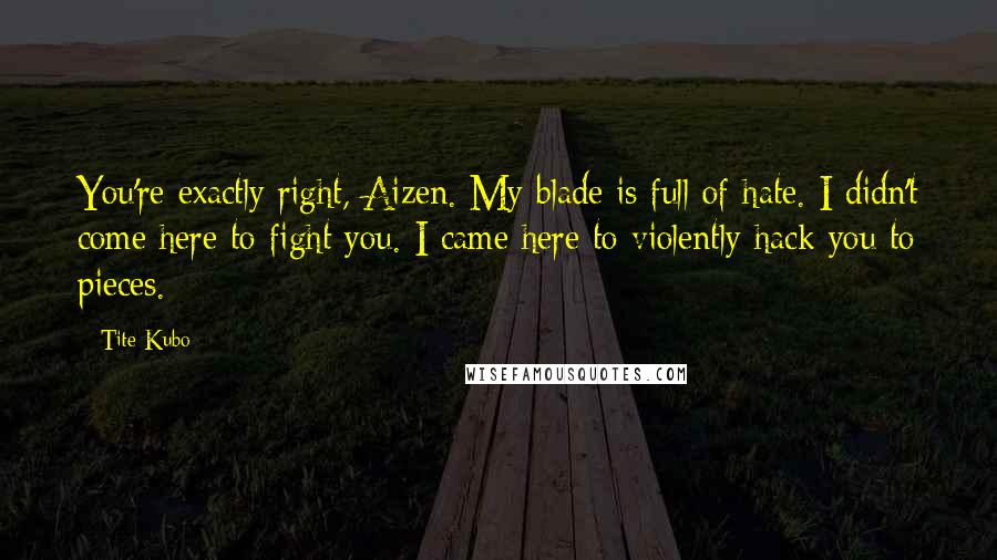 Tite Kubo Quotes: You're exactly right, Aizen. My blade is full of hate. I didn't come here to fight you. I came here to violently hack you to pieces.