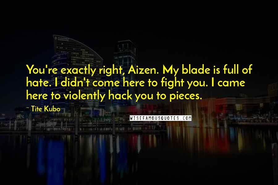 Tite Kubo Quotes: You're exactly right, Aizen. My blade is full of hate. I didn't come here to fight you. I came here to violently hack you to pieces.