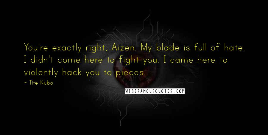 Tite Kubo Quotes: You're exactly right, Aizen. My blade is full of hate. I didn't come here to fight you. I came here to violently hack you to pieces.