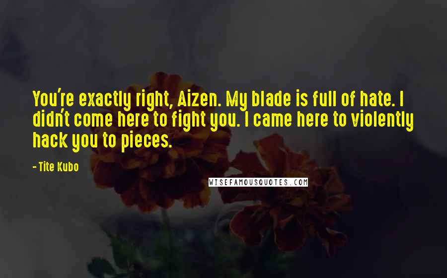 Tite Kubo Quotes: You're exactly right, Aizen. My blade is full of hate. I didn't come here to fight you. I came here to violently hack you to pieces.