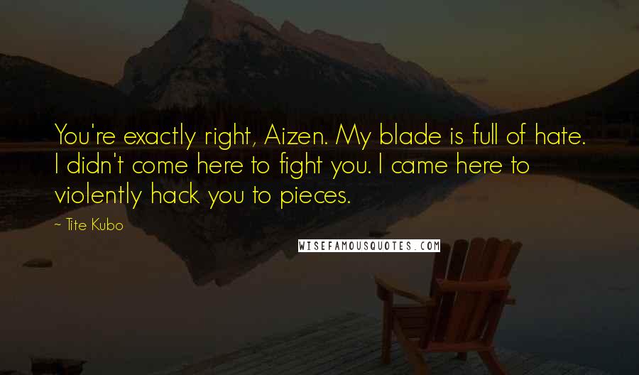 Tite Kubo Quotes: You're exactly right, Aizen. My blade is full of hate. I didn't come here to fight you. I came here to violently hack you to pieces.