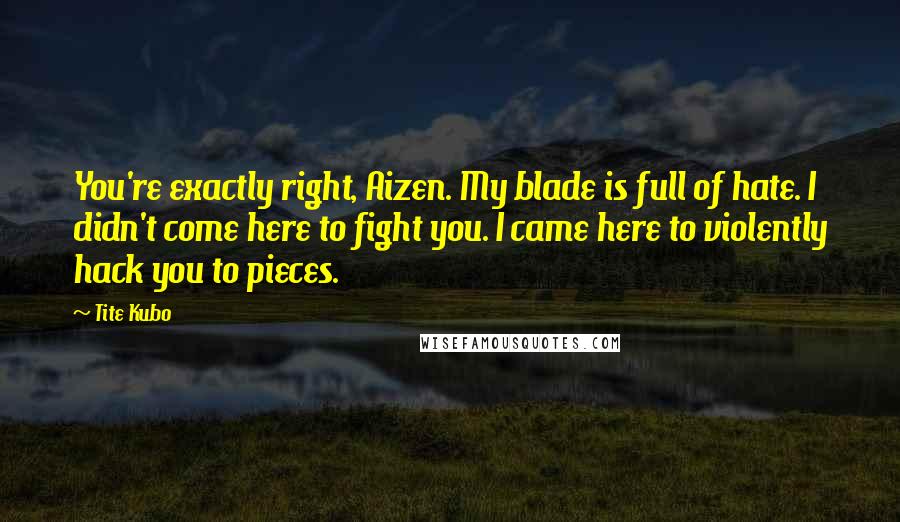 Tite Kubo Quotes: You're exactly right, Aizen. My blade is full of hate. I didn't come here to fight you. I came here to violently hack you to pieces.