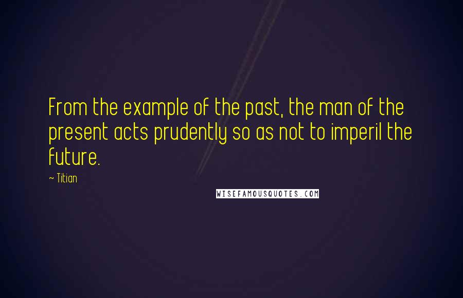 Titian Quotes: From the example of the past, the man of the present acts prudently so as not to imperil the future.