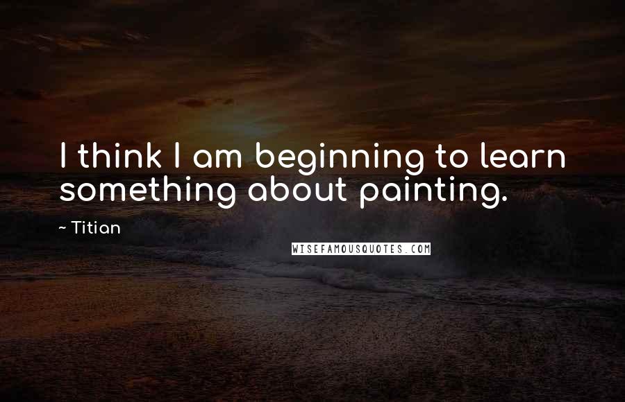 Titian Quotes: I think I am beginning to learn something about painting.