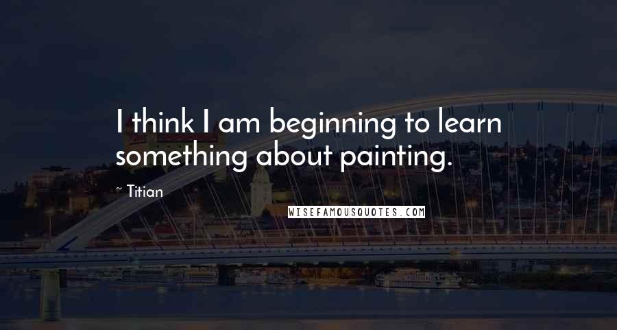 Titian Quotes: I think I am beginning to learn something about painting.