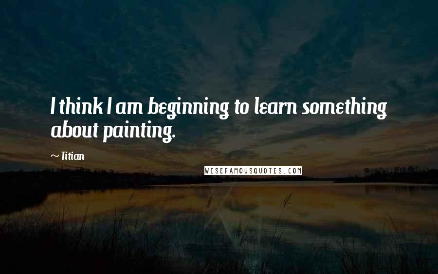 Titian Quotes: I think I am beginning to learn something about painting.