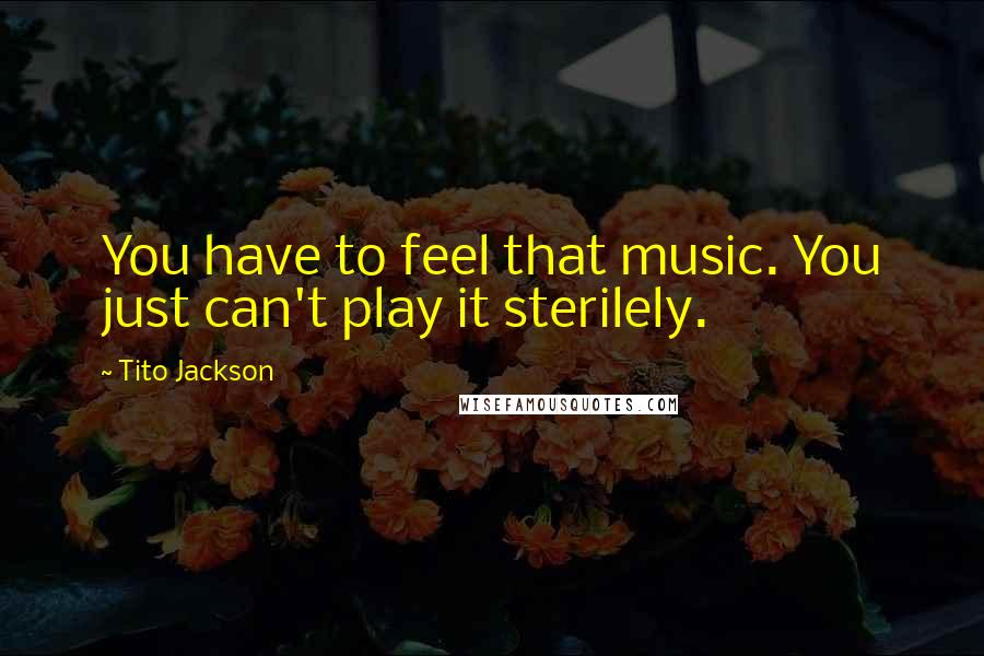 Tito Jackson Quotes: You have to feel that music. You just can't play it sterilely.