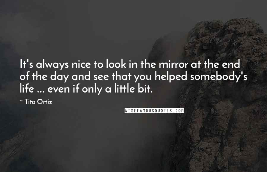 Tito Ortiz Quotes: It's always nice to look in the mirror at the end of the day and see that you helped somebody's life ... even if only a little bit.