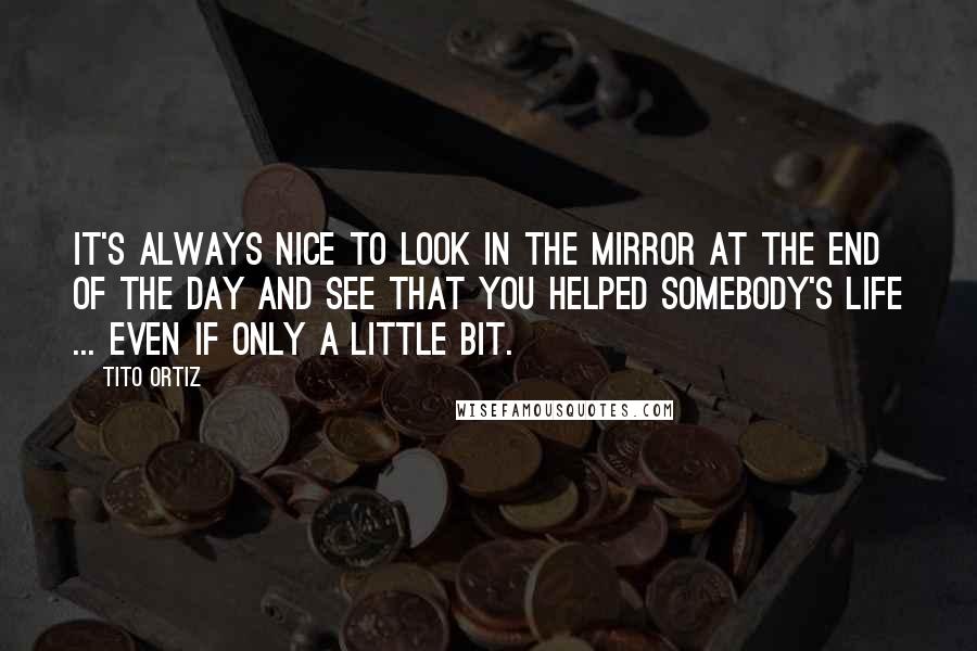 Tito Ortiz Quotes: It's always nice to look in the mirror at the end of the day and see that you helped somebody's life ... even if only a little bit.