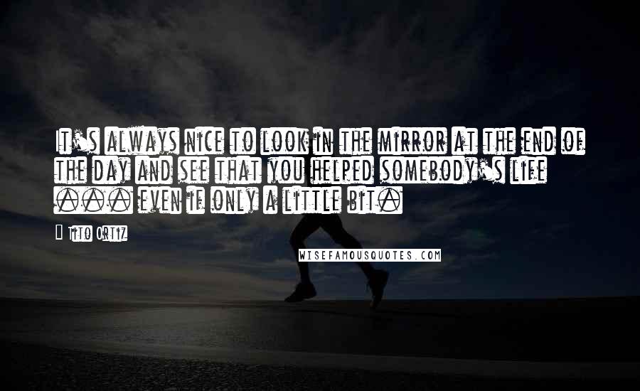 Tito Ortiz Quotes: It's always nice to look in the mirror at the end of the day and see that you helped somebody's life ... even if only a little bit.