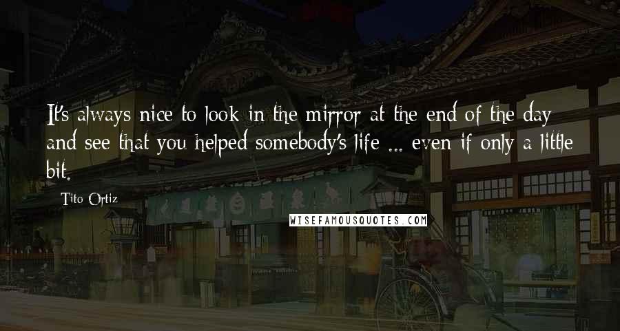 Tito Ortiz Quotes: It's always nice to look in the mirror at the end of the day and see that you helped somebody's life ... even if only a little bit.