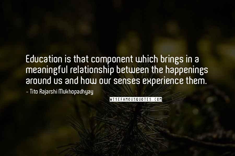 Tito Rajarshi Mukhopadhyay Quotes: Education is that component which brings in a meaningful relationship between the happenings around us and how our senses experience them.