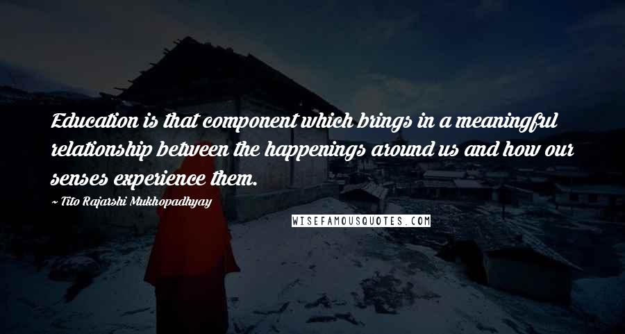 Tito Rajarshi Mukhopadhyay Quotes: Education is that component which brings in a meaningful relationship between the happenings around us and how our senses experience them.