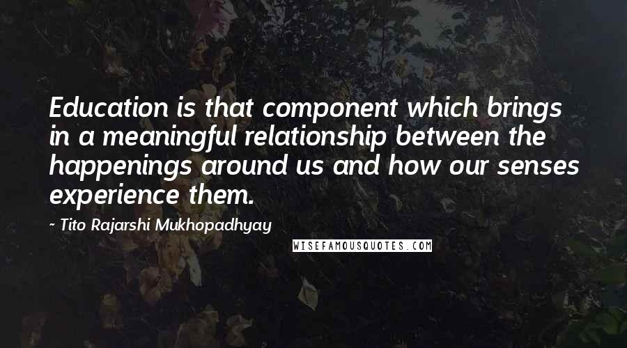 Tito Rajarshi Mukhopadhyay Quotes: Education is that component which brings in a meaningful relationship between the happenings around us and how our senses experience them.