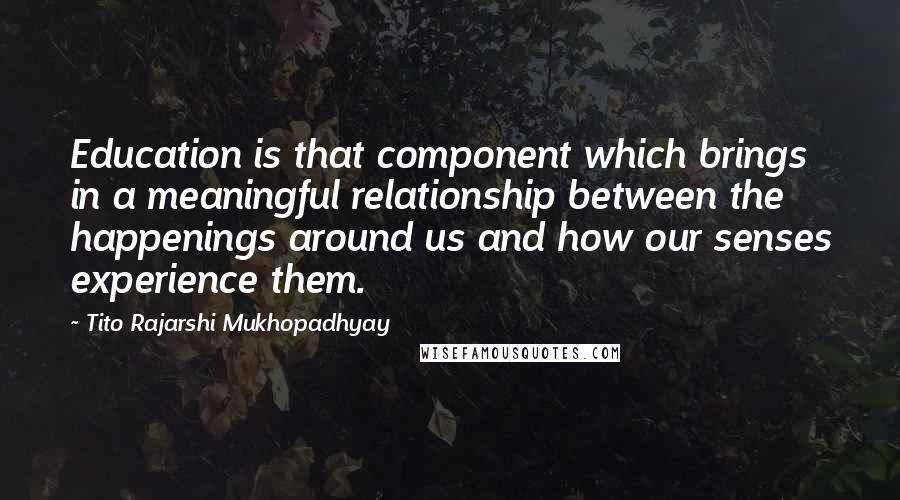 Tito Rajarshi Mukhopadhyay Quotes: Education is that component which brings in a meaningful relationship between the happenings around us and how our senses experience them.