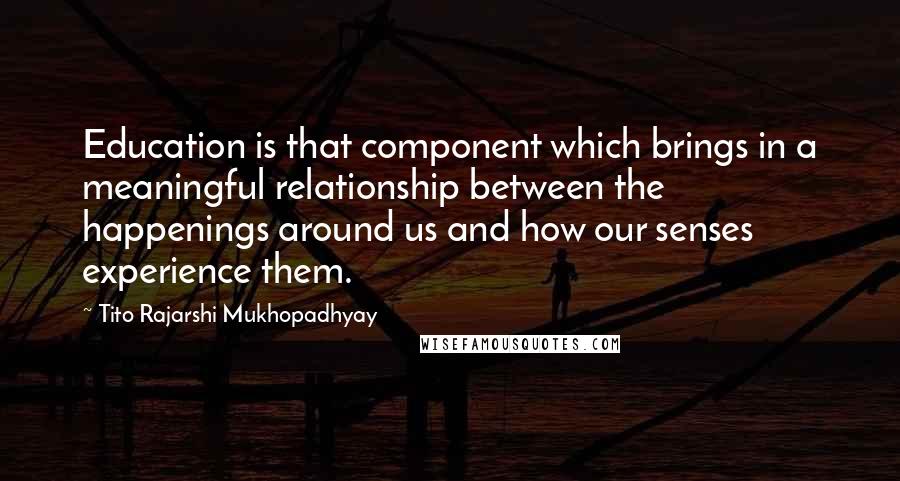 Tito Rajarshi Mukhopadhyay Quotes: Education is that component which brings in a meaningful relationship between the happenings around us and how our senses experience them.