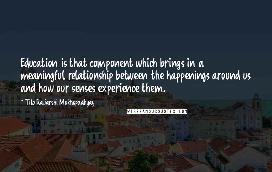 Tito Rajarshi Mukhopadhyay Quotes: Education is that component which brings in a meaningful relationship between the happenings around us and how our senses experience them.