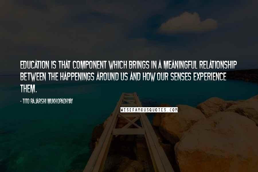 Tito Rajarshi Mukhopadhyay Quotes: Education is that component which brings in a meaningful relationship between the happenings around us and how our senses experience them.