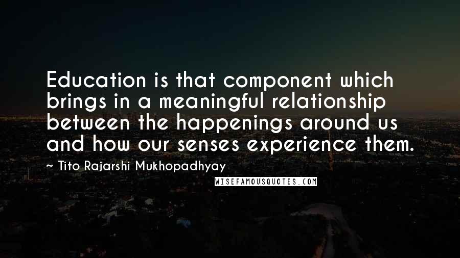 Tito Rajarshi Mukhopadhyay Quotes: Education is that component which brings in a meaningful relationship between the happenings around us and how our senses experience them.