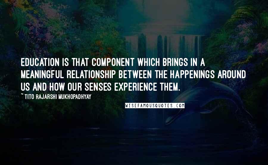 Tito Rajarshi Mukhopadhyay Quotes: Education is that component which brings in a meaningful relationship between the happenings around us and how our senses experience them.