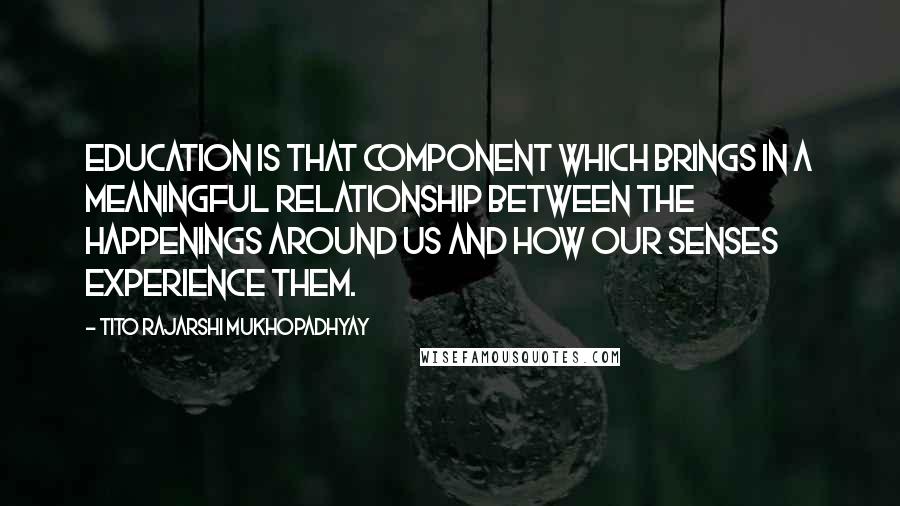 Tito Rajarshi Mukhopadhyay Quotes: Education is that component which brings in a meaningful relationship between the happenings around us and how our senses experience them.