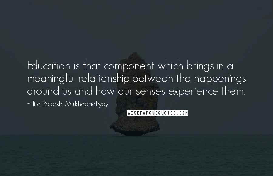 Tito Rajarshi Mukhopadhyay Quotes: Education is that component which brings in a meaningful relationship between the happenings around us and how our senses experience them.