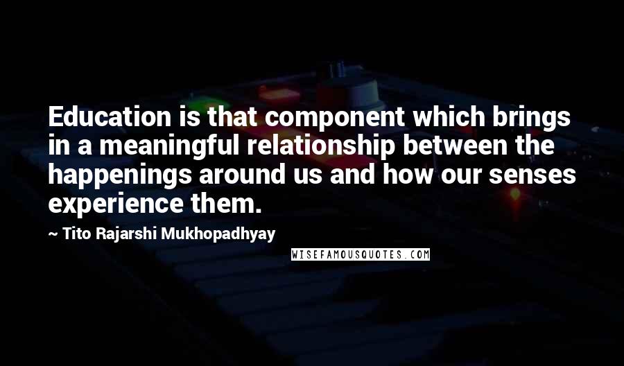 Tito Rajarshi Mukhopadhyay Quotes: Education is that component which brings in a meaningful relationship between the happenings around us and how our senses experience them.