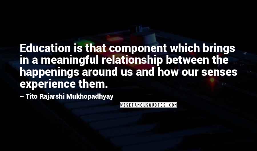 Tito Rajarshi Mukhopadhyay Quotes: Education is that component which brings in a meaningful relationship between the happenings around us and how our senses experience them.