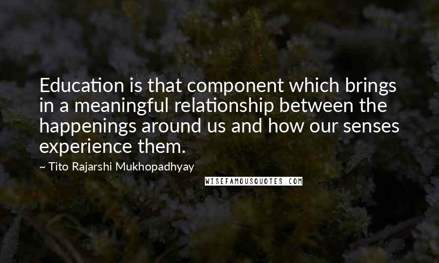 Tito Rajarshi Mukhopadhyay Quotes: Education is that component which brings in a meaningful relationship between the happenings around us and how our senses experience them.