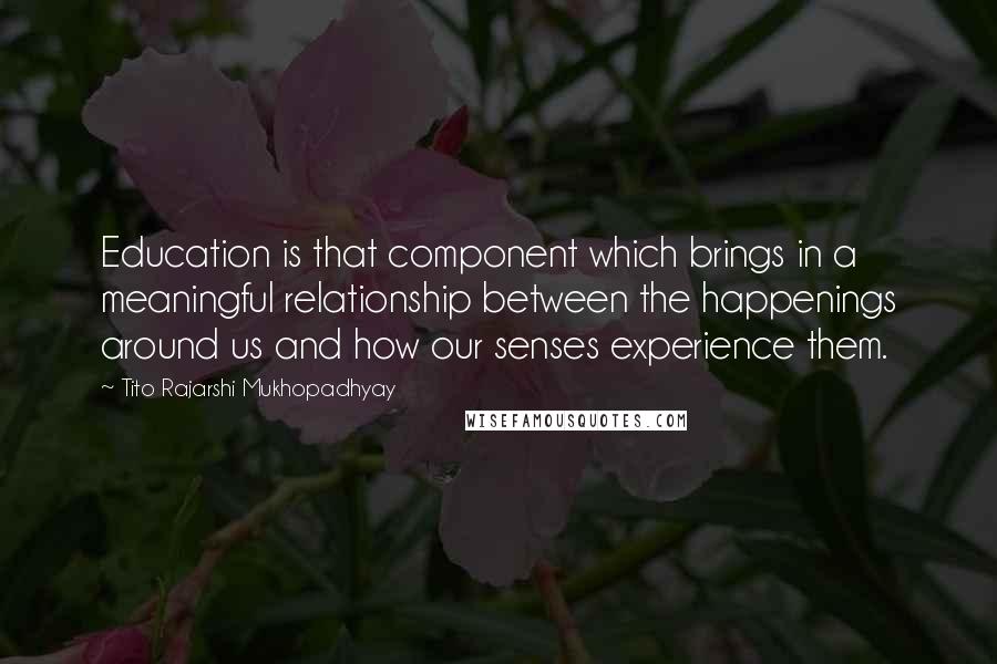 Tito Rajarshi Mukhopadhyay Quotes: Education is that component which brings in a meaningful relationship between the happenings around us and how our senses experience them.