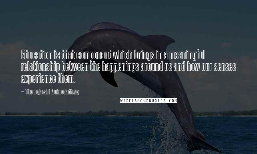 Tito Rajarshi Mukhopadhyay Quotes: Education is that component which brings in a meaningful relationship between the happenings around us and how our senses experience them.