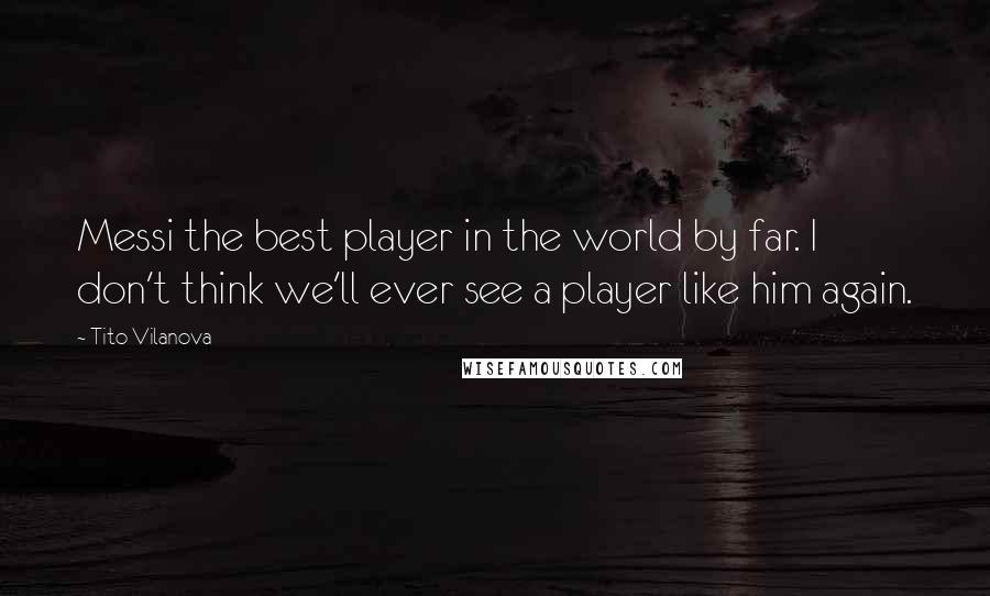 Tito Vilanova Quotes: Messi the best player in the world by far. I don't think we'll ever see a player like him again.