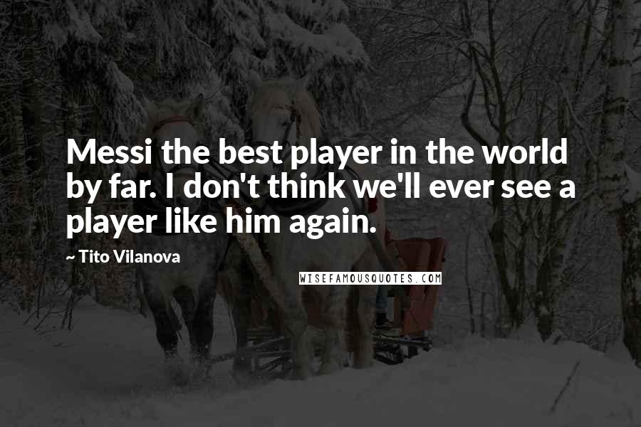 Tito Vilanova Quotes: Messi the best player in the world by far. I don't think we'll ever see a player like him again.