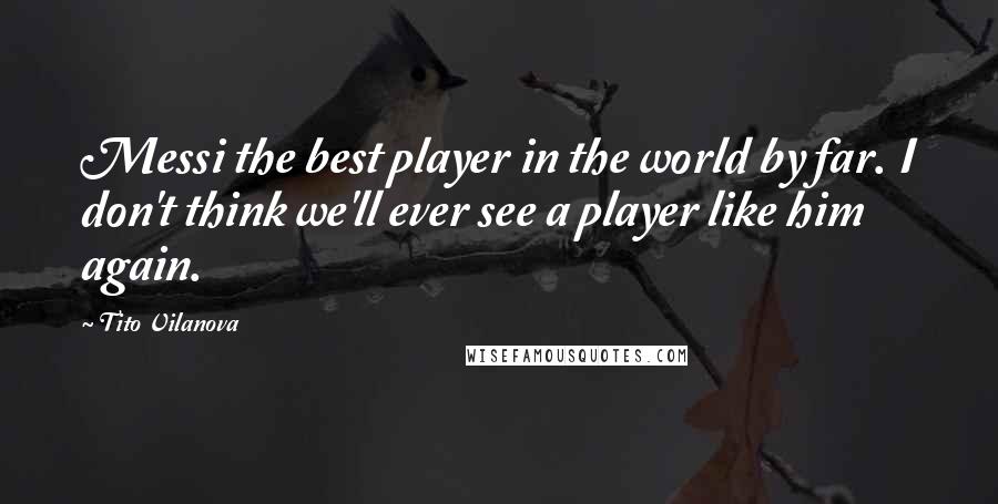 Tito Vilanova Quotes: Messi the best player in the world by far. I don't think we'll ever see a player like him again.