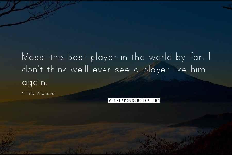 Tito Vilanova Quotes: Messi the best player in the world by far. I don't think we'll ever see a player like him again.