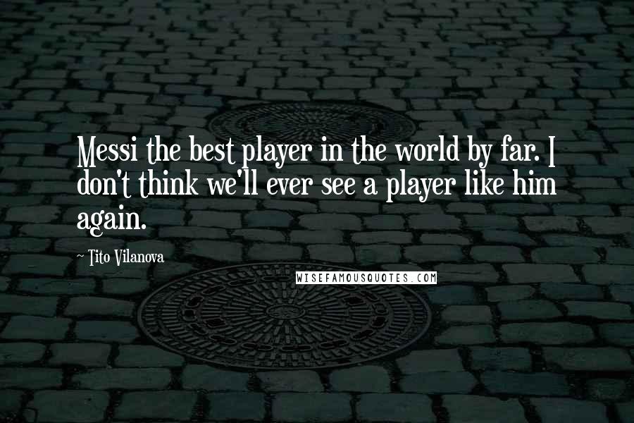 Tito Vilanova Quotes: Messi the best player in the world by far. I don't think we'll ever see a player like him again.