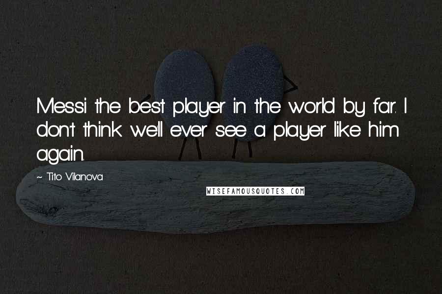 Tito Vilanova Quotes: Messi the best player in the world by far. I don't think we'll ever see a player like him again.
