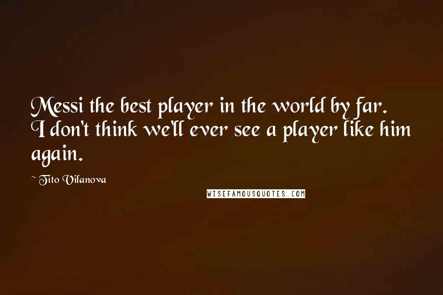 Tito Vilanova Quotes: Messi the best player in the world by far. I don't think we'll ever see a player like him again.