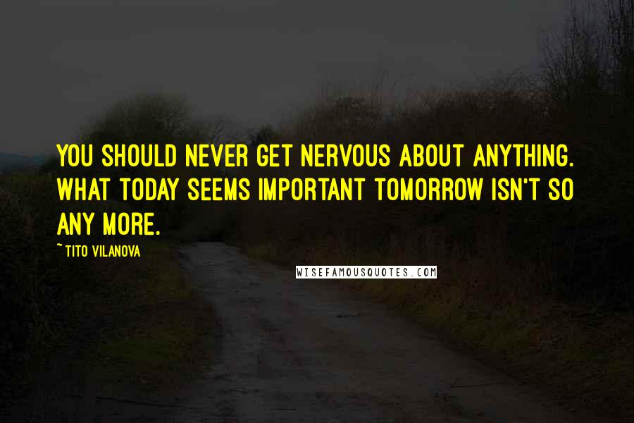 Tito Vilanova Quotes: You should never get nervous about anything. What today seems important tomorrow isn't so any more.