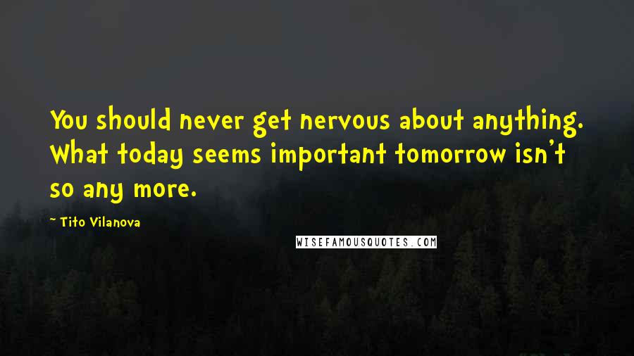 Tito Vilanova Quotes: You should never get nervous about anything. What today seems important tomorrow isn't so any more.