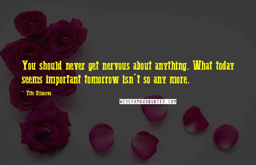 Tito Vilanova Quotes: You should never get nervous about anything. What today seems important tomorrow isn't so any more.