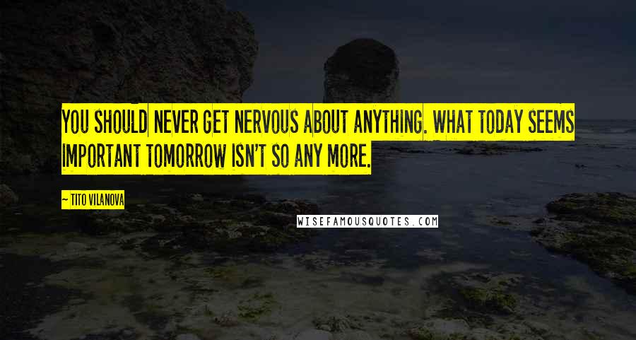 Tito Vilanova Quotes: You should never get nervous about anything. What today seems important tomorrow isn't so any more.