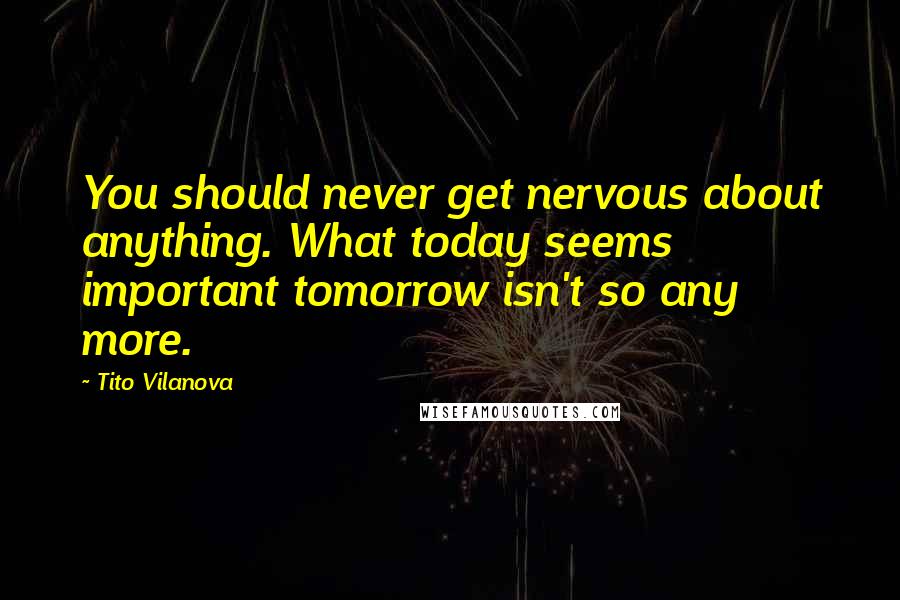 Tito Vilanova Quotes: You should never get nervous about anything. What today seems important tomorrow isn't so any more.