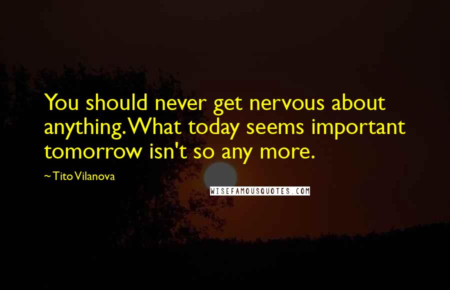 Tito Vilanova Quotes: You should never get nervous about anything. What today seems important tomorrow isn't so any more.