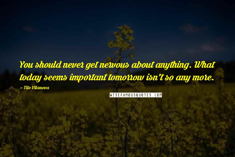 Tito Vilanova Quotes: You should never get nervous about anything. What today seems important tomorrow isn't so any more.