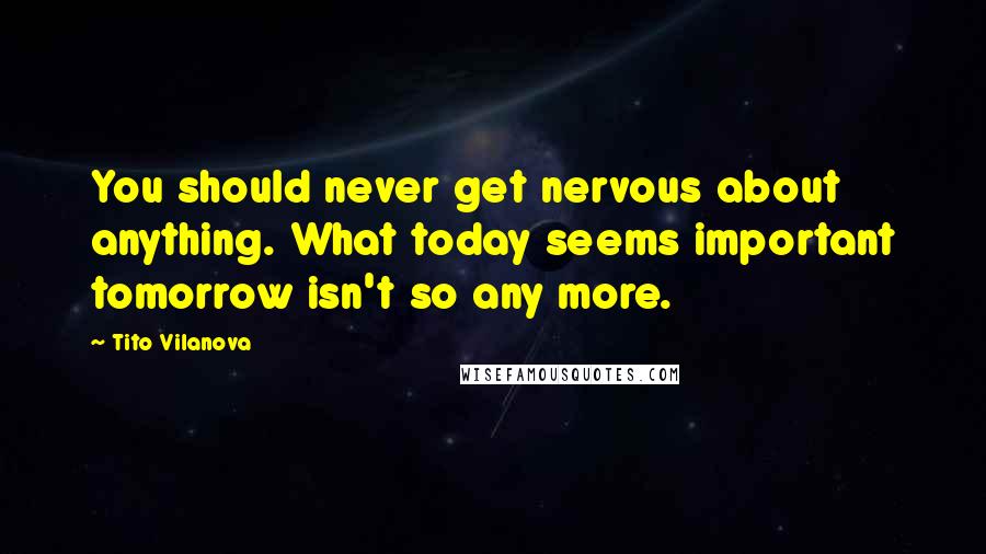 Tito Vilanova Quotes: You should never get nervous about anything. What today seems important tomorrow isn't so any more.